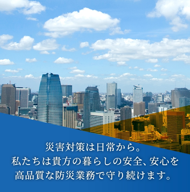 災害対策は日常から。私たちは貴方の暮らしの安全、安心を高品質な防災業務で守り続けます。